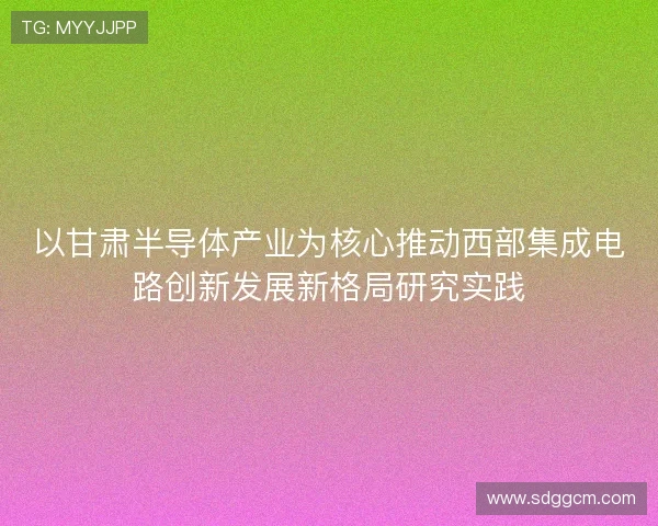 以甘肃半导体产业为核心推动西部集成电路创新发展新格局研究实践